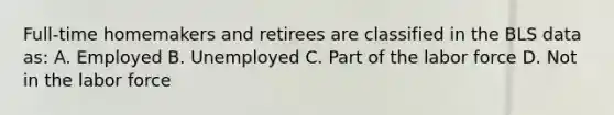 Full-time homemakers and retirees are classified in the BLS data as: A. Employed B. Unemployed C. Part of the labor force D. Not in the labor force