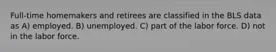 Full-time homemakers and retirees are classified in the BLS data as A) employed. B) unemployed. C) part of the labor force. D) not in the labor force.