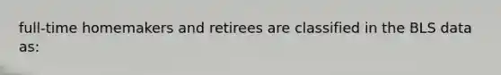 full-time homemakers and retirees are classified in the BLS data as: