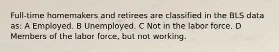 Full-time homemakers and retirees are classified in the BLS data as: A Employed. B Unemployed. C Not in the labor force. D Members of the labor force, but not working.