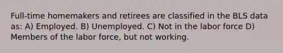 Full-time homemakers and retirees are classified in the BLS data as: A) Employed. B) Unemployed. C) Not in the labor force D) Members of the labor force, but not working.