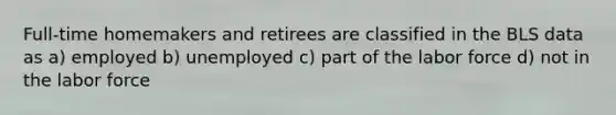 Full-time homemakers and retirees are classified in the BLS data as a) employed b) unemployed c) part of the labor force d) not in the labor force