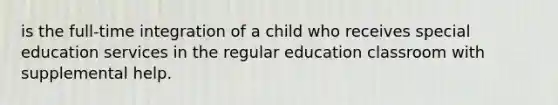 is the full-time integration of a child who receives special education services in the regular education classroom with supplemental help.