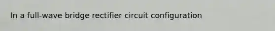 In a full-wave bridge rectifier circuit configuration