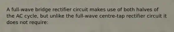 A full-wave bridge rectifier circuit makes use of both halves of the AC cycle, but unlike the full-wave centre-tap rectifier circuit it does not require: