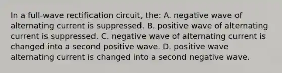 In a full-wave rectification circuit, the: A. negative wave of alternating current is suppressed. B. positive wave of alternating current is suppressed. C. negative wave of alternating current is changed into a second positive wave. D. positive wave alternating current is changed into a second negative wave.