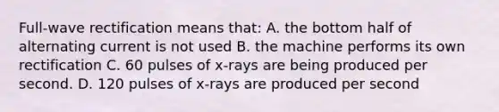 Full-wave rectification means that: A. the bottom half of alternating current is not used B. the machine performs its own rectification C. 60 pulses of x-rays are being produced per second. D. 120 pulses of x-rays are produced per second