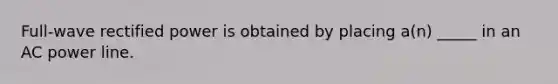 Full-wave rectified power is obtained by placing a(n) _____ in an AC power line.