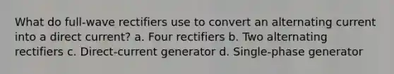 What do full-wave rectifiers use to convert an alternating current into a direct current? a. Four rectifiers b. Two alternating rectifiers c. Direct-current generator d. Single-phase generator