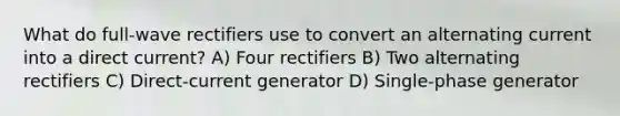 What do full-wave rectifiers use to convert an alternating current into a direct current? A) Four rectifiers B) Two alternating rectifiers C) Direct-current generator D) Single-phase generator