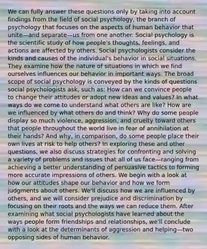 We can fully answer these questions only by taking into account findings from the field of social psychology, the branch of psychology that focuses on the aspects of human behavior that unite—and separate—us from one another. Social psychology is the scientific study of how people's thoughts, feelings, and actions are affected by others. Social psychologists consider the kinds and causes of the individual's behavior in social situations. They examine how the nature of situations in which we find ourselves influences our behavior in important ways. The broad scope of social psychology is conveyed by the kinds of questions social psychologists ask, such as: How can we convince people to change their attitudes or adopt new ideas and values? In what ways do we come to understand what others are like? How are we influenced by what others do and think? Why do some people display so much violence, aggression, and cruelty toward others that people throughout the world live in fear of annihilation at their hands? And why, in comparison, do some people place their own lives at risk to help others? In exploring these and other questions, we also discuss strategies for confronting and solving a variety of problems and issues that all of us face—ranging from achieving a better understanding of persuasive tactics to forming more accurate impressions of others. We begin with a look at how our attitudes shape our behavior and how we form judgments about others. We'll discuss how we are influenced by others, and we will consider prejudice and discrimination by focusing on their roots and the ways we can reduce them. After examining what social psychologists have learned about the ways people form friendships and relationships, we'll conclude with a look at the determinants of aggression and helping—two opposing sides of human behavior.