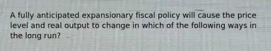 A fully anticipated expansionary fiscal policy will cause the price level and real output to change in which of the following ways in the long run?