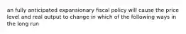 an fully anticipated expansionary fiscal policy will cause the price level and real output to change in which of the following ways in the long run