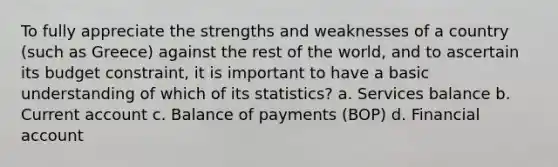 To fully appreciate the strengths and weaknesses of a country (such as Greece) against the rest of the world, and to ascertain its budget constraint, it is important to have a basic understanding of which of its statistics? a. Services balance b. Current account c. Balance of payments (BOP) d. Financial account