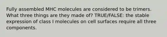 Fully assembled MHC molecules are considered to be trimers. What three things are they made of? TRUE/FALSE: the stable expression of class I molecules on cell surfaces require all three components.