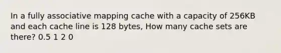 In a fully associative mapping cache with a capacity of 256KB and each cache line is 128 bytes, How many cache sets are there? 0.5 1 2 0