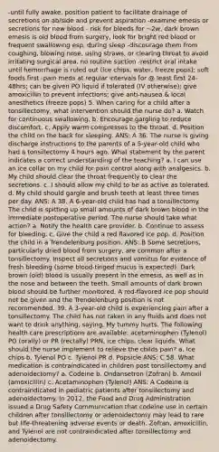 -until fully awake, position patient to facilitate drainage of secretions on ab/side and prevent aspiration -examine emesis or secretions for new blood - risk for bleeds for ~2w, dark brown emesis is old blood from surgery, look for bright red blood or frequent swallowing esp. during sleep -discourage them from coughing, blowing nose, using straws, or clearing throat to avoid irritating surgical area, no routine suction -restrict oral intake until hemorrhage is ruled out (ice chips, water, freeze pops); soft foods first -pain meds at regular intervals for @ least first 24-48hrs; can be given PO liquid if tolerated (IV otherwise); give amoxicillin to prevent infections; give anti-nausea & local anesthetics (freeze pops) 5. When caring for a child after a tonsillectomy, what intervention should the nurse do? a. Watch for continuous swallowing. b. Encourage gargling to reduce discomfort. c. Apply warm compresses to the throat. d. Position the child on the back for sleeping. ANS: A 36. The nurse is giving discharge instructions to the parents of a 5-year-old child who had a tonsillectomy 4 hours ago. What statement by the parent indicates a correct understanding of the teaching? a. I can use an ice collar on my child for pain control along with analgesics. b. My child should clear the throat frequently to clear the secretions. c. I should allow my child to be as active as tolerated. d. My child should gargle and brush teeth at least three times per day. ANS: A 38. A 6-year-old child has had a tonsillectomy. The child is spitting up small amounts of dark brown blood in the immediate postoperative period. The nurse should take what action? a. Notify the health care provider. b. Continue to assess for bleeding. c. Give the child a red flavored ice pop. d. Position the child in a Trendelenburg position. ANS: B Some secretions, particularly dried blood from surgery, are common after a tonsillectomy. Inspect all secretions and vomitus for evidence of fresh bleeding (some blood-tinged mucus is expected). Dark brown (old) blood is usually present in the emesis, as well as in the nose and between the teeth. Small amounts of dark brown blood should be further monitored. A red-flavored ice pop should not be given and the Trendelenburg position is not recommended. 39. A 3-year-old child is experiencing pain after a tonsillectomy. The child has not taken in any fluids and does not want to drink anything, saying, My tummy hurts. The following health care prescriptions are available: acetaminophen (Tylenol) PO (orally) or PR (rectally) PRN, ice chips, clear liquids. What should the nurse implement to relieve the childs pain? a. Ice chips b. Tylenol PO c. Tylenol PR d. Popsicle ANS: C 58. What medication is contraindicated in children post tonsillectomy and adenoidectomy? a. Codeine b. Ondansetron (Zofran) b. Amoxil (amoxicillin) c. Acetaminophen (Tylenol) ANS: A Codeine is contraindicated in pediatric patients after tonsillectomy and adenoidectomy. In 2012, the Food and Drug Administration issued a Drug Safety Communication that codeine use in certain children after tonsillectomy or adenoidectomy may lead to rare but life-threatening adverse events or death. Zofran, amoxicillin, and Tylenol are not contraindicated after tonsillectomy and adenoidectomy.