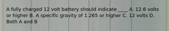 A fully charged 12 volt battery should indicate ____ A. 12.6 volts or higher B. A specific gravity of 1.265 or higher C. 12 volts D. Both A and B