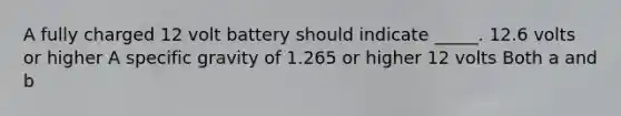 A fully charged 12 volt battery should indicate _____. 12.6 volts or higher A specific gravity of 1.265 or higher 12 volts Both a and b