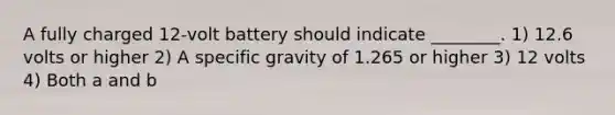 A fully charged 12‑volt battery should indicate ________. 1) 12.6 volts or higher 2) A specific gravity of 1.265 or higher 3) 12 volts 4) Both a and b