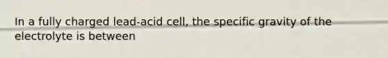 In a fully charged lead-acid cell, the specific gravity of the electrolyte is between