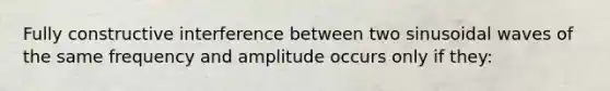 Fully constructive interference between two sinusoidal waves of the same frequency and amplitude occurs only if they: