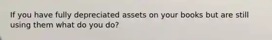 If you have fully depreciated assets on your books but are still using them what do you do?