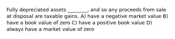 Fully depreciated assets ________, and so any proceeds from sale at disposal are taxable gains. A) have a negative market value B) have a book value of zero C) have a positive book value D) always have a market value of zero