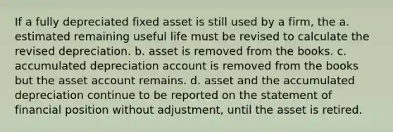 If a fully depreciated fixed asset is still used by a firm, the a. estimated remaining useful life must be revised to calculate the revised depreciation. b. asset is removed from the books. c. accumulated depreciation account is removed from the books but the asset account remains. d. asset and the accumulated depreciation continue to be reported on the statement of financial position without adjustment, until the asset is retired.