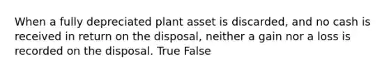 When a fully depreciated plant asset is​ discarded, and no cash is received in return on the​ disposal, neither a gain nor a loss is recorded on the disposal. True False