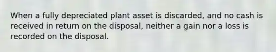 When a fully depreciated plant asset is​ discarded, and no cash is received in return on the​ disposal, neither a gain nor a loss is recorded on the disposal.