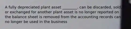 A fully depreciated plant asset​ ________. can be​ discarded, sold, or exchanged for another plant asset is no longer reported on the balance sheet is removed from the accounting records can no longer be used in the business