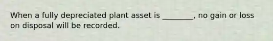 When a fully depreciated plant asset is ________, no gain or loss on disposal will be recorded.