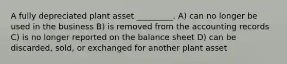 A fully depreciated plant asset _________. A) can no longer be used in the business B) is removed from the accounting records C) is no longer reported on the balance sheet D) can be discarded, sold, or exchanged for another plant asset