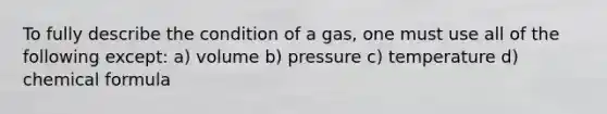 To fully describe the condition of a gas, one must use all of the following except: a) volume b) pressure c) temperature d) chemical formula