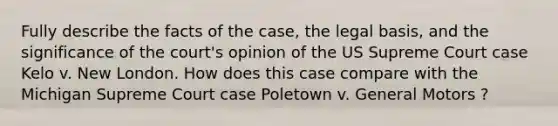 Fully describe the facts of the case, the legal basis, and the significance of the court's opinion of the US Supreme Court case Kelo v. New London. How does this case compare with the Michigan Supreme Court case Poletown v. General Motors ?