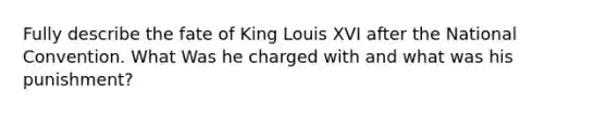 Fully describe the fate of King Louis XVI after the National Convention. What Was he charged with and what was his punishment?