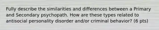 Fully describe the similarities and differences between a Primary and Secondary psychopath. How are these types related to antisocial personality disorder and/or criminal behavior? (6 pts)