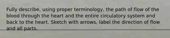 Fully describe, using proper terminology, the path of flow of the blood through the heart and the entire circulatory system and back to the heart. Sketch with arrows, label the direction of flow and all parts.