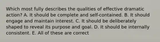 Which most fully describes the qualities of effective dramatic action? A. It should be complete and self-contained. B. It should engage and maintain interest. C. It should be deliberately shaped to reveal its purpose and goal. D. It should be internally consistent. E. All of these are correct