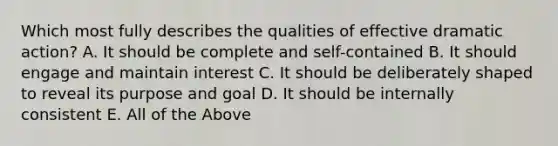 Which most fully describes the qualities of effective dramatic action? A. It should be complete and self-contained B. It should engage and maintain interest C. It should be deliberately shaped to reveal its purpose and goal D. It should be internally consistent E. All of the Above