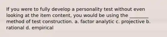 If you were to fully develop a personality test without even looking at the item content, you would be using the ________ method of test construction. a. factor analytic c. projective b. rational d. empirical