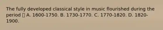 The fully developed classical style in music flourished during the period  A. 1600-1750. B. 1730-1770. C. 1770-1820. D. 1820-1900.