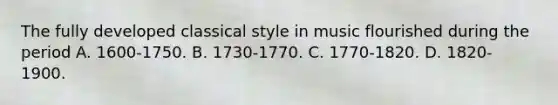 The fully developed classical style in music flourished during the period A. 1600-1750. B. 1730-1770. C. 1770-1820. D. 1820-1900.