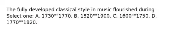 The fully developed classical style in music flourished during Select one: A. 1730""1770. B. 1820""1900. C. 1600""1750. D. 1770""1820.