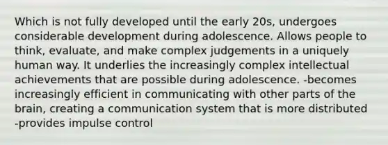 Which is not fully developed until the early 20s, undergoes considerable development during adolescence. Allows people to think, evaluate, and make complex judgements in a uniquely human way. It underlies the increasingly complex intellectual achievements that are possible during adolescence. -becomes increasingly efficient in communicating with other parts of the brain, creating a communication system that is more distributed -provides impulse control