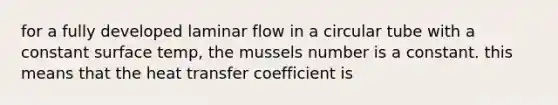 for a fully developed laminar flow in a circular tube with a constant surface temp, the mussels number is a constant. this means that the heat transfer coefficient is