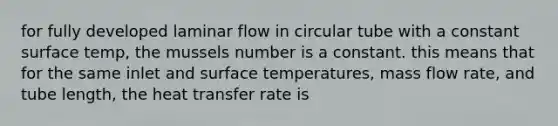 for fully developed laminar flow in circular tube with a constant surface temp, the mussels number is a constant. this means that for the same inlet and surface temperatures, mass flow rate, and tube length, the heat transfer rate is