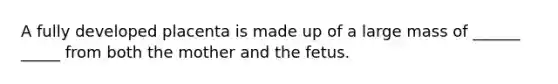 A fully developed placenta is made up of a large mass of ______ _____ from both the mother and the fetus.