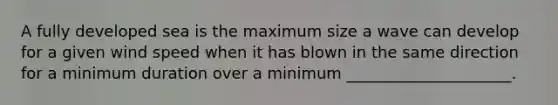 A fully developed sea is the maximum size a wave can develop for a given wind speed when it has blown in the same direction for a minimum duration over a minimum _____________________.